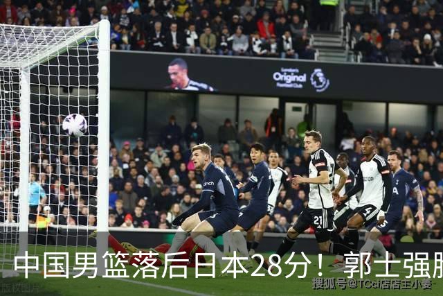 中国男篮落后日本28分！郭士强脸色铁青+低头无奈，陷入绝境